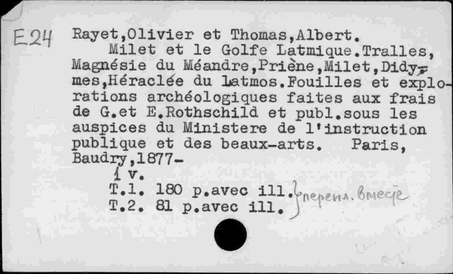 ﻿Е2Ц
Rayet»Olivier et Thomas,Albert.
Milet et le Golfe Latmique.Tralles, Magnésie du Méandre,Priène,Milet,Didy^ mes,Héraclée du Latmos.Fouilles et explo. rations archéologiques faites aux frais de G.et E.Rothschild et publ.sous les auspices du Ministère de l’instruction publique et des beaux-arts. Paris, Baudry,1877-
1 V.
T.l. 180 p.avec і11.С(іЄиЛ.ймеЧЬ
T.2. 81 p.avec ill.